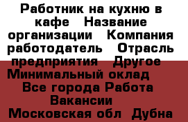 Работник на кухню в кафе › Название организации ­ Компания-работодатель › Отрасль предприятия ­ Другое › Минимальный оклад ­ 1 - Все города Работа » Вакансии   . Московская обл.,Дубна г.